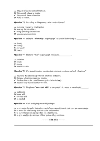 A. They all affect the cells of the body.
B. They are all related to health.
C. They are all forms of motion.
D. None is correct.
Question 75: According to this passage, what creates disease?
A. exposing yourself to bright colors
B. wearing the color black
C. being open to your emotions
D. ignoring your emotions
Question 76: The term "intimately" in paragraph 1 is closest in meaning to ___________.
A. simply
B. closely
C. obviously
D. clearly
Question 77: The term "they" in paragraph 3 refers to ____________.
A. emotions
B. colors
C. people
D. none is correct
Question 78: Why does the author mention that color and emotions are both vibrations?
A. To prove the relationship between emotions and color.
B. Because vibrations make you healthy.
C. To show how color can affect energy levels in the body.
D. Because they both affect how we feel.
Question 79: The phrase "saturated with" in paragraph 3 is closest in meaning to _______
A. lacking in
B. bored with
C. covered with
D. in need of
Question 80: What is the purpose of the passage?
A. to persuade the reader that colors can influence emotions and give a person more energy.
B. to prove the relationship between color and emotion.
C. to show that colors are important for a healthy life.
D. to give an objective account of how colors affect emotions.
---------- THE END ----------
 