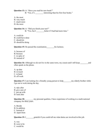 Question 13: A: “Have you read his new book?”
B: “Yes, it’s ________ interesting than his first four books.”
A. the most
B. very much
C. much more
D. the more
Question 14: A: “Did you finish your test?”
B: “Yes, but I ________better if I had had more time.”
A. could do
B. could have done
C. should do
D. should be doing
Question 15: He passed the examination________his laziness.
A. because of
B. because
C. in spite of
D. instead of
Question 16: Although we do not live in the same town, my cousin and I still keep ________and
often speak on the phone.
A. up date
B. in touch
C. in hand
D. off work
Question 17: I am looking for a friendly young person to help________my elderly brother while
I go out to work during the day.
A. take after
B. give care of
C. put up with
D. look after
Question 18: ________ my personal qualities, I have experience of working in a multi-national
company for three years.
A. Beside
B. In addition
C. Instead of
D. Apart from
Question 19: I________grateful if you could tell me what duties are involved in this job.
A. was
B. were to be
C. would be
 