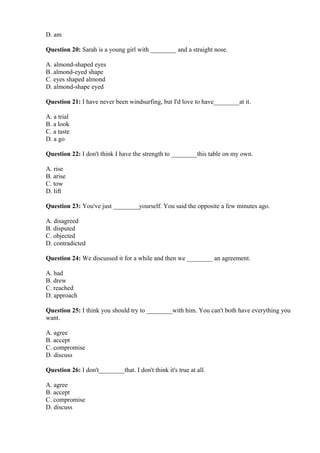 D. am
Question 20: Sarah is a young girl with ________ and a straight nose.
A. almond-shaped eyes
B. almond-eyed shape
C. eyes shaped almond
D. almond-shape eyed
Question 21: I have never been windsurfing, but I'd love to have________at it.
A. a trial
B. a look
C. a taste
D. a go
Question 22: I don't think I have the strength to ________this table on my own.
A. rise
B. arise
C. tow
D. lift
Question 23: You've just ________yourself. You said the opposite a few minutes ago.
A. disagreed
B. disputed
C. objected
D. contradicted
Question 24: We discussed it for a while and then we ________ an agreement.
A. had
B. drew
C. reached
D. approach
Question 25: I think you should try to ________with him. You can't both have everything you
want.
A. agree
B. accept
C. compromise
D. discuss
Question 26: I don't________that. I don't think it's true at all.
A. agree
B. accept
C. compromise
D. discuss
 