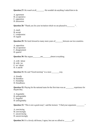 Question 27: He wasn't at all________. He wouldn't do anything I asked him to do.
A. agreement
B. co-operative
C. opposition
D. discussion
Question 28: "Thank you for your invitation which we are pleased to________ " .
A. reach
B. accept
C. compromise
D. regard
Question 29: We look forward to many more years of________between our two countries.
A. opposition
B. co-operation
C. disagreement
D. quarrel
Question 30: She argues________me________almost everything.
A. with / about
B. with / on
C. on / about
D. A and B
Question 31: He said “Good morning” in a most ________way.
A. friendly
B. friendless
C. friendship
D. friendliness
Question 32: Playing for the national team for the first time was an ________ experience for
Huynh Duc.
A. forgettable
B. unforgettable
C. forgetful
D. unforgettably
Question 33: “This is not a good essay”, said the lecturer. “I find your arguments ________ ”
A. convincing
B. convincingly
C. unconvincing
D. unconvincingly
Question 34: It’s a lovely old house, I agree, but can we afford to ________it?
 
