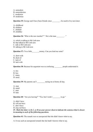 A. unmodern
B. unmordernise
C. modernist
D. modernise
Question 35: George and I have been friends since ________ ; he used to live next door.
A. childhood
B. children
C. childish
D. childlike
Question 36: “Who is the new teacher?” “ He is the man ________ . ”
A. which is talking to Mr Linh now
B. that talked to Mr Linh now
C. talk to Mr Linh now
D. talking to Mr Linh now
Question 37: I’m a little________money. Can you lend me some?
A. short with
B. short of
C. lack of
D. lack with
Question 38: Because his argument was so confusing, ________ people understand it.
A. few
B. less
C. many
D. more
Question 39: My parents can’t ________ seeing me at home all day.
A. stop
B. stand
C. start
D. hate
Question 40: “Are you leaving?” “Yes, but I wish I ________ to go.”
A. didn’t have
B. will not have
C. don’t have
D. may not have
IV. Mark the letter A, B, C, or D on your answer sheet to indicate the sentence that is closest
in meaning to each of the following questions.
Question 41: The remark was so unexpected that she didn’t know what to say.
A. It was such an unexpected remark that she hadn’t known what to say.
 
