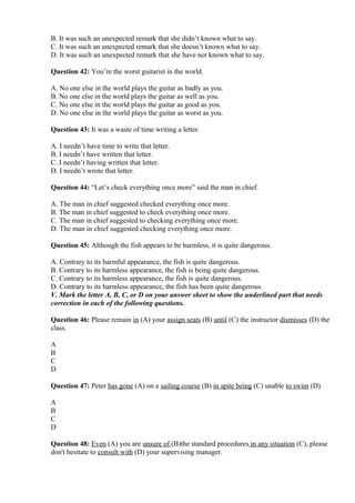 B. It was such an unexpected remark that she didn’t known what to say.
C. It was such an unexpected remark that she doesn’t known what to say.
D. It was such an unexpected remark that she have not known what to say.
Question 42: You’re the worst guitarist in the world.
A. No one else in the world plays the guitar as badly as you.
B. No one else in the world plays the guitar as well as you.
C. No one else in the world plays the guitar as good as you.
D. No one else in the world plays the guitar as worst as you.
Question 43: It was a waste of time writing a letter.
A. I needn’t have time to write that letter.
B. I needn’t have written that letter.
C. I needn’t having written that letter.
D. I needn’t wrote that letter.
Question 44: “Let’s check everything once more” said the man in chief.
A. The man in chief suggested checked everything once more.
B. The man in chief suggested to check everything once more.
C. The man in chief suggested to checking everything once more.
D. The man in chief suggested checking everything once more.
Question 45: Although the fish appears to be harmless, it is quite dangerous.
A. Contrary to its harmful appearance, the fish is quite dangerous.
B. Contrary to its harmless appearance, the fish is being quite dangerous.
C. Contrary to its harmless appearance, the fish is quite dangerous.
D. Contrary to its harmless appearance, the fish has been quite dangerous.
V. Mark the letter A, B, C, or D on your answer sheet to show the underlined part that needs
correction in each of the following questions.
Question 46: Please remain in (A) your assign seats (B) until (C) the instructor dismisses (D) the
class.
A
B
C
D
Question 47: Peter has gone (A) on a sailing course (B) in spite being (C) unable to swim (D).
A
B
C
D
Question 48: Even (A) you are unsure of (B)the standard procedures in any situation (C), please
don't hesitate to consult with (D) your supervising manager.
 