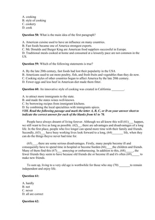 A. cooking
B. style of cooking
C. cookery
D. cook
Question 58: What is the main idea of the first paragraph?
A. American cuisine used to have an influence on many countries.
B. Fast foods became one of America strongest exports.
C. Mc Donalds and Burger King are American food suppliers successful in Europe.
D. Traditional meals cooked at home and consumed at a leisurely pace are not common in the
US.
Question 59: Which of the following statements is true?
A. By the late 20th century, fast foods had lost their popularity in the USA
B. Americans used to eat more poultry, fish, and fresh fruits and vegetables than they do now.
C. Cooking styles of other countries began to affect America by the late 20th century.
D. Fewer eggs and less beef in American diet made them fitter.
Question 60: An innovative style of cooking was created in California ________.
A. to attract more immigrants to the state.
B. and made the states wines well-known.
C. by borrowing recipes from immigrant kitchens.
D. by combining the local specialities with immigrants spices.
VIII. Read the following passage and mark the letter A, B, C, or D on your answer sheet to
indicate the correct answer for each of the blanks from 61 to 70.
People have always dreamt of living forever. Although we all know this will (61)___ happen,
we still want to live as long as possible. (62)__, there are advantages and disadvantages of a long
life. In the first place, people who live longer can spend more time with their family and friends.
Secondly, (63)___ have busy working lives look forward to a long, (64)_______ life, when they
can do the things theyve never had time for.
(65)___, there are some serious disadvantages. Firstly, many people become ill and
consequently have to spend time in hospital or become burden (66)____the children and friends.
Many of them find this (67)___ annoying or embarrassing. In addition to this, (68)_____, the
fewer friends they seem to have because old friends die or become ill and it's often (69)_____ to
make new friends.
To sum up, living to a very old age is worthwhile for those who stay (70) _______to remain
independent and enjoy life.
Question 61:
A. hardly
B. not
C. never
D. all are correct
Question 62:
 