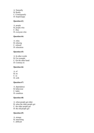 A. Naturally
B. Really
C. Consequently
D. Surprisingly
Question 63:
A. people
B. people who
C. they
D. everyone who
Question 64:
A. relax
B. relaxing
C. relaxed
D. relaxation
Question 65:
A. In other words
B. For example
C. On the other hand
D. Contrary to
Question 66:
A. of
B. on
C. to
D. with
Question 67:
A. dependence
B. behaviour
C. habit
D. condition
Question 68:
A. when people get older
B. when the older people get
C. the older people get
D. the old people get
Question 69:
A. strange
B. interesting
C. difficult
 