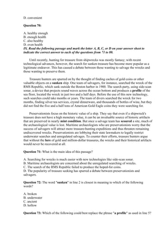 D. convenient
Question 70:
A. healthy enough
B. enough health
C. also healthy
D. even health
IX. Read the following passage and mark the letter A, B, C, or D on your answer sheet to
indicate the correct answer to each of the questions from 71 to 80.
Until recently, hunting for treasure from shipwrecks was mostly fantasy; with recent
technological advances, however, the search for sunken treasure has become more popular as a
legitimate endeavor. This has caused a debate between those wanting to salvage the wrecks and
those wanting to preserve them.
Treasure hunters are spurred on by the thought of finding caches of gold coins or other
valuable objects on a sunken ship. One team of salvagers, for instance, searched the wreck of the
RMS Republic, which sank outside the Boston harbor in 1900. The search party, using side-scan
sonar, a device that projects sound waves across the ocean bottom and produces a profile of the
sea floor, located the wreck in just two and a half days. Before the use of this new technology,
such searches could take months or years. The team of divers searched the wreck for two
months, finding silver tea services, crystal dinnerware, and thousands of bottles of wine, but they
did not find the five and a half tons of American Gold Eagle coins they were searching for.
Preservationists focus on the historic value of a ship. They say that even if a shipwreck's
treasure does not have a high monetary value, it can be an invaluable source of historic artifacts
that are preserved in nearly mint condition. But once a salvage team has scoured a site, much of
the archaeological value is lost. Maritime archaeologists who are preservationists worry that the
success of salvagers will attract more treasure-hunting expeditions and thus threaten remaining
undiscovered wrecks. Preservationists are lobbying their state lawmakers to legally restrict
underwater searches and unregulated salvages. To counter their efforts, treasure hunters argue
that without the lure of gold and million-dollar treasures, the wrecks and their historical artifacts
would never be recovered at all.
Question 71: What is the main idea of this passage?
A. Searching for wrecks is much easier with new technologies like side-scan sonar.
B. Maritime archaeologists are concerned about the unregulated searching of wrecks.
C. The search of the RMS Republic failed to produce the hoped-for coins.
D. The popularity of treasure seeking has spurred a debate between preservationists and
salvagers.
Question 72: The word "sunken" in line 2 is closest in meaning to which of the following
words?
A. broken
B. underwater
C. ancient
D. hollow
Question 73: Which of the following could best replace the phrase "a profile" as used in line 5?
 