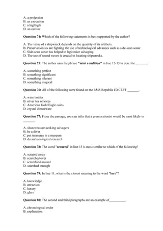 A. a projection
B. an execution
C. a highlight
D. an outline
Question 74: Which of the following statements is best supported by the author?
A. The value of a shipwreck depends on the quantity of its artifacts.
B. Preservationists are fighting the use of technological advances such as side-scan sonar.
C. Side-scan sonar has helped to legitimize salvaging.
D. The use of sound waves is crucial to locating shipwrecks.
Question 75: The author uses the phrase "mint condition" in line 12-13 to describe _______.
A. something perfect
B. something significant
C. something tolerant
D. something magical
Question 76: All of the following were found on the RMS Republic EXCEPT _______.
A. wine bottles
B. silver tea services
C. American Gold Eagle coins
D. crystal dinnerware
Question 77: From the passage, you can infer that a preservationist would be most likely to
_______.
A. shun treasure-seeking salvagers
B. be a diver
C. put treasures in a museum
D. do archaeological research
Question 78: The word "scoured" in line 13 is most similar to which of the following?
A. scraped away
B. scratched over
C. scrambled around
D. searched through
Question 79: In line 11, what is the closest meaning to the word "lure"?
A. knowledge
B. attraction
C. luxury
D. glare
Question 80: The second and third paragraphs are an example of__________.
A. chronological order
B. explanation
 