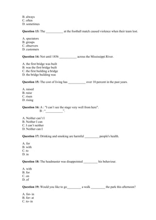 B. always
C. often
D. sometimes
Question 13: The ___________ at the football match caused violence when their team lost.
A. spectators
B. groups
C. observers
D. customers
Question 14: Not until 1856 ___________ across the Mississippi River.
A. the first bridge was built
B. was the first bridge built
C. the first building a bridge
D. the bridge building was
Question 15: The cost of living has ___________ over 10 percent in the past years.
A. raised
B. raise
C. risen
D. rising
Question 16: A : "I can’t see the stage very well from here".
B : “___________”.
A. Neither can’t I
B. Neither I can
C. I can’t neither
D. Neither can I
Question 17: Drinking and smoking are harmful _________ people's health.
A. for
B. with
C. to
D. in
Question 18: The headmaster was disappointed _________ his behaviour.
A. with
B. for
C. on
D. of
Question 19: Would you like to go_________ a walk _________ the park this afternoon?
A. for- in
B. for- at
C. to- in
 