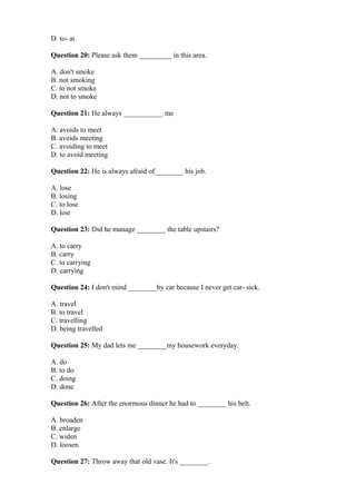 D. to- at
Question 20: Please ask them _________ in this area.
A. don't smoke
B. not smoking
C. to not smoke
D. not to smoke
Question 21: He always ___________ me
A. avoids to meet
B. avoids meeting
C. avoiding to meet
D. to avoid meeting
Question 22: He is always afraid of________ his job.
A. lose
B. losing
C. to lose
D. lost
Question 23: Did he manage ________ the table upstairs?
A. to carry
B. carry
C. to carrying
D. carrying
Question 24: I don't mind ________by car because I never get car- sick.
A. travel
B. to travel
C. travelling
D. being travelled
Question 25: My dad lets me ________my housework everyday.
A. do
B. to do
C. doing
D. done
Question 26: After the enormous dinner he had to ________ his belt.
A. broaden
B. enlarge
C. widen
D. loosen
Question 27: Throw away that old vase. It's ________.
 