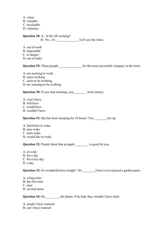 A. value
B. valuable
C. invaluable
D. valueless
Question 28: A : Is the lift working?
B : No , it's ______________.Let's use the stairs.
A. out of work
B. impossible
C. in danger
D. out of order
Question 29: These people ______________ for the most successful company in the town.
A. are seeming to work
B. seem working
C. seem to be working
D. are seeming to be working
Question 30: If you stop smoking, you________ more money.
A. won’t have
B. will have
C. would have
D. wouldn’t have
Question 31: She has been sleeping for 10 hours! You ________her up.
A. had better to wake
B. may wake
C. must wake
D. would like to wake
Question 32: People think that an apple ________ is good for you.
A. in a day
B. for a day
C. for every day
D. a day
Question 33: It's wonderful here tonight ! It's ________I have ever enjoyed a garden party.
A. a long time
B. the first time
C. time
D. several times
Question 34: He_________ the plants. If he had, they wouldn’t have died.
A. needn’t have watered
B. can’t have watered
 