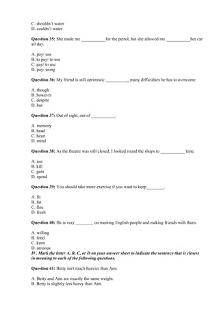 C. shouldn’t water
D. couldn’t water
Question 35: She made me ___________for the petrol, but she allowed me ___________her car
all day.
A. pay/ use
B. to pay/ to use
C. pay/ to use
D. pay/ using
Question 36: My friend is still optimistic ___________many difficulties he has to overcome.
A. though
B. however
C. despite
D. but
Question 37: Out of sight, out of ___________.
A. memory
B. head
C. heart
D. mind
Question 38: As the theatre was still closed, I looked round the shops to ___________ time.
A. use
B. kill
C. gain
D. spend
Question 39: You should take more exercise if you want to keep________.
A. fit
B. fat
C. fine
D. fresh
Question 40: He is very ________ on meeting English people and making friends with them.
A. willing
B. fond
C. keen
D. anxious
IV. Mark the letter A, B, C, or D on your answer sheet to indicate the sentence that is closest
in meaning to each of the following questions.
Question 41: Betty isn't much heavier than Ann.
A. Betty and Ann are exactly the same weight.
B. Betty is slightly less heavy than Ann.
 
