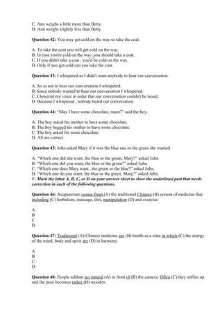 C. Ann weighs a little more than Betty.
D. Ann weighs slightly less than Betty.
Question 42: You may get cold on the way so take the coat.
A. To take the coat you will get cold on the way.
B. In case you're cold on the way ,you should take a coat.
C. If you didn't take a coat , you'd be cold on the way.
D. Only if you get cold can you take the coat.
Question 43: I whispered as I didn't want anybody to hear our conversation.
A. So as not to hear our conversation I whispered.
B. Since nobody wanted to hear our conversation I whispered.
C. I lowered my voice in order that our conversation couldn't be heard.
D. Because I whispered , nobody heard our conversation.
Question 44: “May I have some chocolate, mum?” said the boy.
A. The boy asked his mother to have some chocolate.
B. The boy begged his mother to have some chocolate.
C. The boy asked for some chocolate.
D. All are correct.
Question 45: John asked Mary if it was the blue one or the green she wanted.
A. “Which one did she want, the blue or the green, Mary?” asked John.
B. “Which one did you want, the blue or the green?” asked John.
C. “Which one does Mary want , the green or the blue?” asked John.
D. “Which one do you want, the blue or the green, Mary?” asked John.
V. Mark the letter A, B, C, or D on your answer sheet to show the underlined part that needs
correction in each of the following questions.
Question 46: Acupuncture comes from (A) the traditional Chinese (B) system of medicine that
including (C) herbalism, massage, diet, manipulation (D) and exercise.
A
B
C
D
Question 47: Traditional (A) Chinese medicine see (B) health as a state in which (C) the energy
of the mind, body and spirit are (D) in harmony.
A
B
C
D
Question 48: People seldom act natural (A) in front of (B) the camera. Often (C) they stiffen up
and the pose becomes rather (D) wooden.
 