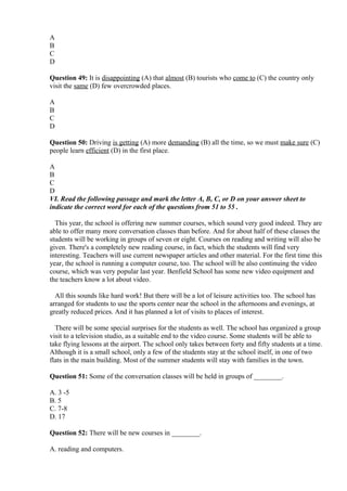 A
B
C
D
Question 49: It is disappointing (A) that almost (B) tourists who come to (C) the country only
visit the same (D) few overcrowded places.
A
B
C
D
Question 50: Driving is getting (A) more demanding (B) all the time, so we must make sure (C)
people learn efficient (D) in the first place.
A
B
C
D
VI. Read the following passage and mark the letter A, B, C, or D on your answer sheet to
indicate the correct word for each of the questions from 51 to 55 .
This year, the school is offering new summer courses, which sound very good indeed. They are
able to offer many more conversation classes than before. And for about half of these classes the
students will be working in groups of seven or eight. Courses on reading and writing will also be
given. There's a completely new reading course, in fact, which the students will find very
interesting. Teachers will use current newspaper articles and other material. For the first time this
year, the school is running a computer course, too. The school will be also continuing the video
course, which was very popular last year. Benfield School has some new video equipment and
the teachers know a lot about video.
All this sounds like hard work! But there will be a lot of leisure activities too. The school has
arranged for students to use the sports center near the school in the afternoons and evenings, at
greatly reduced prices. And it has planned a lot of visits to places of interest.
There will be some special surprises for the students as well. The school has organized a group
visit to a television studio, as a suitable end to the video course. Some students will be able to
take flying lessons at the airport. The school only takes between forty and fifty students at a time.
Although it is a small school, only a few of the students stay at the school itself, in one of two
flats in the main building. Most of the summer students will stay with families in the town.
Question 51: Some of the conversation classes will be held in groups of ________.
A. 3 -5
B. 5
C. 7-8
D. 17
Question 52: There will be new courses in ________.
A. reading and computers.
 