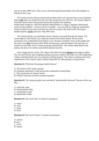 area for at least 2000 years. They were an advanced agricultural people who used irrigation to
help grow their crop.
The Anasazi lived in houses constructed of adobe and wood. Anasazi houses were originally
built in pits and were entered from the roof. But around the year 700 A.D., the Anasazi began to
build their homes above the ground and join the together into rambling
multistoried complexes, which the Spanish called pueblos or villages. Separate subterranean
rooms in these pueblos – known as kivas or chapels – were set aside for religious ceremonials.
Each kiva had a fire pit and a hole that was beieved to lead to the underworld. The largest
pueblos had five stories and more than 800 rooms.
The Anasazi family was matrilinear, that is, descent was traced through the female. The
sacred objects of the family were under the control of the oldest female, but the actual
ceremonies were conducted by her brother or son. Women owned the rooms in the pueblo and
the crops, once they were harvested. While still growing, crops belonged to the men who, in
contrast to most other Native American groups, planted them. The women made baskets and
pottery, the men wove textiles and crafted turquoise jewelry.
Each village had two chiefs. The village chief dealt with land disputes and religious affairs.
The war chief led the men in fighting during occasional conflicts that broke out with neighboring
villages and directed the men in community building projects. The cohesive political and social
organization of the Anasazi made it almost impossible for other groups to conquer them.
Question 61: What does the passage mainly discuss?
A. The culture of the Anasazi people
B. European settlement in what became the southeastern United States
C. The construction of Anasazi houses
D. Political structures of Native American peoples
Question 62: The Anasazi people were considered “agriculturally advanced” because of the way
they…….
A. stored the crops
B. fertilized their fields
C. watered their crops
D. planted their fields
Question 63: The word “pits” is closest in meaning to
A. stages
B. scars
C. seeds
D. holes
Question 64: The word “stories” is closest in meaning to
A. articles
B. tales
C. levels
D. rumors
 