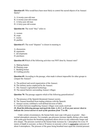 Question 65: Who would have been most likely to control the sacred objects of an Anasazi
family?
A. A twenty-year-old man
B. A twenty-year-old woman
C. A forty-year old man
D. A forty-year-old woman
Question 66: The word “they” refers to
A. women
B. crops
C. rooms
D. pueblos
Question 67: The word “disputes” is closest in meaning to
A. discussions
B. arguments
C. developments
D. purchases
Question 68:Which of the following activities was NOT done by Anasazi men?
A. Making baskets
B. Planting crops
C. Building homes
D. Crafting jewelry
Question 69: According to the passage, what made it almost impossible for other groups to
conquer the Anasazi?
A. The political and social organization of the Anasazi.
B. The military tactics employed by the Anasazi.
C. The Anasazi’s agricultural technology.
D. The natural barriers surrounding Anasazi villages
Question 70: The passage supports which of the following generalizations?
A. The presence of the Spanish threatened Anasazi society.
B. The Anasazi benefited from trading relations with the Spanish.
C. Anasazi society exhibited a well-defined division of labor.
D. Conflicts between neighboring Anasazi villages were easily resolved.
IX. Read the following passage and mark the letter A, B, C, or D on your answer sheet to
indicate the correct answer to each of the questions from 71 to 80.
Under certain circumstances, the human body must cope with gases at greater – than -
normal atmospheric pressure. For example, gas pressures increase rapidly during a dive made
with scuba gear because the breathing equipment allows divers to stay underwater longer and
dive deeper. The pressure exerted on the human body increases by 1 atmosphere for every 10
meters of depth in seawater, so that at 30 meters in seawater a diver is exposed to a pressure of
about 4 atmospheres. The pressure of the gases being breathed must equal the external pressure
 