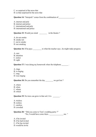 C. so surprised of the news that
D. so that surprised for the news that
Question 14: “Interpole” comes from the combination of ________________.
A. internet and pole
B. internet and police
C. international and pole
D. international and police
Question 15: Would you mind ________ in the theatre ?
A. do not smoke
B. smoke not
C. not to smoke
D. not smoking
Question 16: If he pays _________ to what the teacher says , he might make progress.
A. care
B. attention
C. notice
D. sight
Question 17: I was doing my homework when the telephone _______ .
A. rings
B. is ringing
C. rang
D. was ringing
Question 18: Do you remember the day ________ we got lost ?
A. where
B. when
C. whom
D. which
Question 19: No trees can grow in that soil. It is _______ .
A. treeless
B. restless
C. careless
D. crowded
Question 20: “ Did you come to Tom’s wedding party ?”
“No, I would have come there , ______________ me .”
A. if he invited
B. if he had invited
C. if he has invited
D. would he invite
 