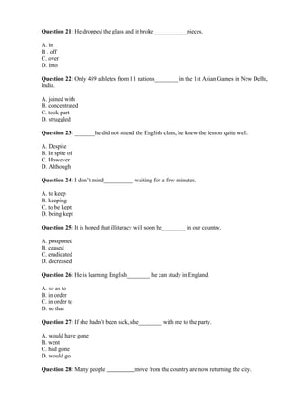Question 21: He dropped the glass and it broke ___________pieces.
A. in
B . off
C. over
D. into
Question 22: Only 489 athletes from 11 nations________ in the 1st Asian Games in New Delhi,
India.
A. joined with
B. concentrated
C. took part
D. struggled
Question 23: _______he did not attend the English class, he knew the lesson quite well.
A. Despite
B. In spite of
C. However
D. Although
Question 24: I don’t mind__________ waiting for a few minutes.
A. to keep
B. keeping
C. to be kept
D. being kept
Question 25: It is hoped that illiteracy will soon be________ in our country.
A. postponed
B. ceased
C. eradicated
D. decreased
Question 26: He is learning English________ he can study in England.
A. so as to
B. in order
C. in order to
D. so that
Question 27: If she hadn’t been sick, she________ with me to the party.
A. would have gone
B. went
C. had gone
D. would go
Question 28: Many people move from the country are now returning the city.
 