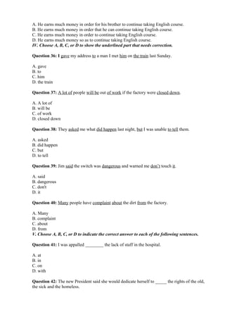 A. He earns much money in order for his brother to continue taking English course.
B. He earns much money in order that he can continue taking English course.
C. He earns much money in order to continue taking English course.
D. He earns much money so as to continue taking English course.
IV. Choose A, B, C, or D to show the underlined part that needs correction.
Question 36: I gave my address to a man I met him on the train last Sunday.
A. gave
B. to
C. him
D. the train
Question 37: A lot of people will be out of work if the factory were closed down.
A. A lot of
B. will be
C. of work
D. closed down
Question 38: They asked me what did happen last night, but I was unable to tell them.
A. asked
B. did happen
C. but
D. to tell
Question 39: Jim said the switch was dangerous and warned me don’t touch it.
A. said
B. dangerous
C. don't
D. it
Question 40: Many people have complaint about the dirt from the factory.
A. Many
B. complaint
C. about
D. from
V. Choose A, B, C, or D to indicate the correct answer to each of the following sentences.
Question 41: I was appalled ________ the lack of staff in the hospital.
A. at
B. in
C. on
D. with
Question 42: The new President said she would dedicate herself to _____ the rights of the old,
the sick and the homeless.
 