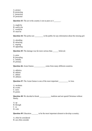 A. protect
B. protecting
C. protection
D. protected
Question 43: The air in the country is not as pure as it _______.
A. might be
B. used to be
C. would be
D. must be
Question 44: The police are _________ to the public for any information about the missing girl.
A. attending
B. attracting
C. arguing
D. appealing
Question 45: The damage was far more serious than ______ believed.
A. prior
B. preceding
C. initially
D. primary
Question 46: Asian Games ____________ come from many different countries.
A. athletics
B. athletic
C. athlete
D. athletes
Question 47: The Asian Games is one of the most important __________ in Asia.
A. incidents
B. events
C. news
D. points
Question 48: We decided to break ____________ tradition and not spend Christmas without
family.
A. up
B. through
C. in
D. with
Question 49: Education _______ to be the most important element to develop a country.
A. often be considered
B. can often consider
 