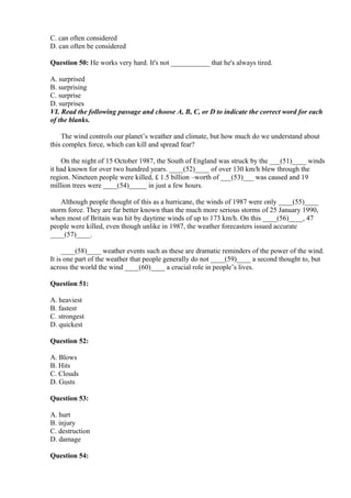 C. can often considered
D. can often be considered
Question 50: He works very hard. It's not ___________ that he's always tired.
A. surprised
B. surprising
C. surprise
D. surprises
VI. Read the following passage and choose A, B, C, or D to indicate the correct word for each
of the blanks.
The wind controls our planet’s weather and climate, but how much do we understand about
this complex force, which can kill and spread fear?
On the night of 15 October 1987, the South of England was struck by the ___(51)____ winds
it had known for over two hundred years. ____(52)____ of over 130 km/h blew through the
region. Nineteen people were killed, £ 1.5 billion –worth of ___(53)___ was caused and 19
million trees were ____(54)_____ in just a few hours.
Although people thought of this as a hurricane, the winds of 1987 were only ____(55)____
storm force. They are far better known than the much more serious storms of 25 January 1990,
when most of Britain was hit by daytime winds of up to 173 km/h. On this ____(56)____, 47
people were killed, even though unlike in 1987, the weather forecasters issued accurate
____(57)____.
____(58)____ weather events such as these are dramatic reminders of the power of the wind.
It is one part of the weather that people generally do not ____(59)____ a second thought to, but
across the world the wind ____(60)____ a crucial role in people’s lives.
Question 51:
A. heaviest
B. fastest
C. strongest
D. quickest
Question 52:
A. Blows
B. Hits
C. Clouds
D. Gusts
Question 53:
A. hurt
B. injury
C. destruction
D. damage
Question 54:
 