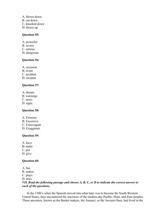 A. blown down
B. cut down
C. knocked down
D. blown up
Question 55:
A. powerful
B. severe
C. serious
D. dangerous
Question 56:
A. occasion
B. event
C. accident
D. incident
Question 57:
A. threats
B. warnings
C. news
D. signs
Question 58:
A. Extreme
B. Excessive
C. Extravagant
D. Exaggerate
Question 59:
A. have
B. make
C. put
D. give
Question 60:
A. has
B. makes
C. plays
D. does
VII. Read the following passage and choose A, B, C, or D to indicate the correct answer to
each of the questions.
In the 1500’s when the Spanish moved into what later was to become the South-Western
United States, they encountered the ancestors of the modern day Pueblo, Hopi, and Zuni peoples.
These ancestors, known as the Basket makers, the Anasazi, or the Ancient Ones, had lived in the
 