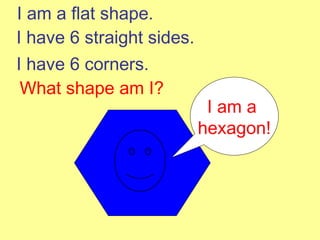 I am a flat shape. I have 6 straight sides. I have 6 corners. What shape am I? I am a  hexagon! 