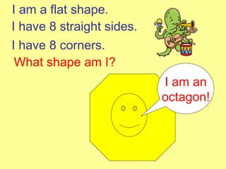 I am a flat shape. I have 8 straight sides. I have 8 corners. What shape am I? I am an octagon! 