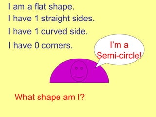 I am a flat shape. I have 1 straight sides. I have 1 curved side. What shape am I? I’m a Semi-circle! I have 0 corners. 