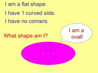 I am a flat shape. I have 1 curved side. I have no corners. What shape am I? I am a oval! 