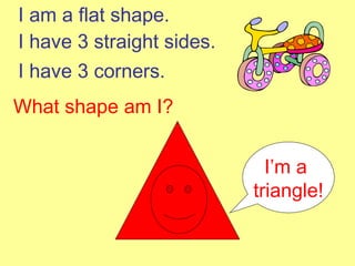 I am a flat shape. I have 3 straight sides. I have 3 corners. What shape am I? I’m a  triangle! 