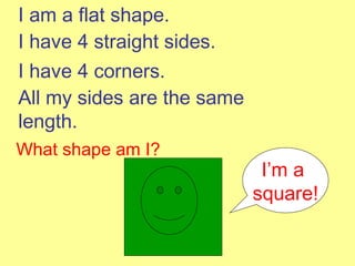I am a flat shape. I have 4 straight sides. I have 4 corners. All my sides are the same length. What shape am I? I’m a  square! 