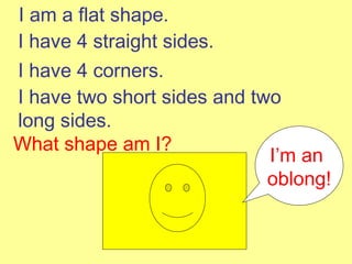 I am a flat shape. I have 4 straight sides. I have 4 corners. I have two short sides and two long sides. What shape am I? I’m an  oblong! 