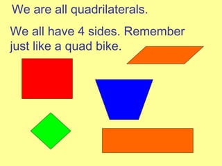 We are all quadrilaterals. We all have 4 sides. Remember just like a quad bike. 
