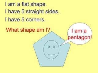 I am a  pentagon! I am a flat shape. I have 5 straight sides. I have 5 corners. What shape am I? 