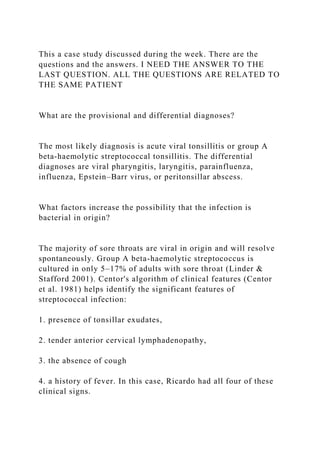 This a case study discussed during the week. There are the
questions and the answers. I NEED THE ANSWER TO THE
LAST QUESTION. ALL THE QUESTIONS ARE RELATED TO
THE SAME PATIENT
What are the provisional and differential diagnoses?
The most likely diagnosis is acute viral tonsillitis or group A
beta-haemolytic streptococcal tonsillitis. The differential
diagnoses are viral pharyngitis, laryngitis, parainfluenza,
influenza, Epstein–Barr virus, or peritonsillar abscess.
What factors increase the possibility that the infection is
bacterial in origin?
The majority of sore throats are viral in origin and will resolve
spontaneously. Group A beta-haemolytic streptococcus is
cultured in only 5–17% of adults with sore throat (Linder &
Stafford 2001). Centor's algorithm of clinical features (Centor
et al. 1981) helps identify the significant features of
streptococcal infection:
1. presence of tonsillar exudates,
2. tender anterior cervical lymphadenopathy,
3. the absence of cough
4. a history of fever. In this case, Ricardo had all four of these
clinical signs.
 