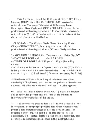 This Agreement, dated the 12 th day of Dec., 2017, by and
between JOE PROMOTES CONCERTS INC (hereinafter
referred to as "Purchaser") located at 15 Memory Lane,
Huntington, New York, and CINDYCEE LTD, to provide the
professional performing services of Cindee Cindy (hereinafter
referred to as "Artist") whereby Artist agrees to perform at the
dates, and places specified below.
1-PROGRAM – The Cindee Cindy Show, featuring Cindee
Cindy. CINDYCEE LTD, hereby agrees to provide the
professional performing services of Cindee Cindy and dancers.
2-LOCATION OF PROGRAM: Tammany Hall, Union Sq., NY
3- DATE OF PROGRAM: March 23, 2018
4- TIMES OF PROGRAM: 8:30 pm -11:00 pm (including
encore)
a) each show to be two sets of approximately sixty (60) minutes
in length each with 15 minute intermission. b) soundcheck to
start at 2 pm. c) 1 rehearsal (if deemed necessary by Artist)
5- Purchaser will provide and pay for sideman musicians,
consisting of keyboards, bass, drums and guitars, at Purchaser's
expense. All sidemen must meet with Artist's prior approval.
6- Artist will make herself available, at purchaser's request
and expense, for promotional sessions or radio spots or
interviews for promotion of the shows.
7- The Purchaser agrees to furnish at its own expense all that
is necessary for the proper presentation of the entertainment
presentation or performances and, if required by Artist, at
rehearsals therefore, including a suitable theatre, hall or
auditorium, well-heated, lighted, clean and in good order, and
all special requirements mentioned in this contract. (SEE
 