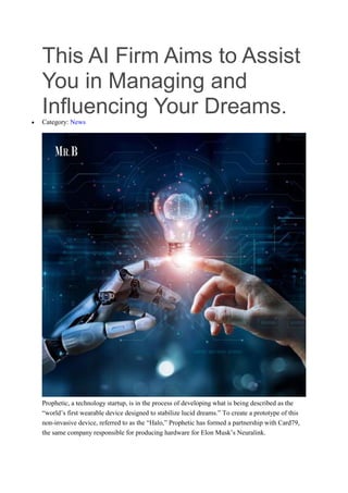 This AI Firm Aims to Assist
You in Managing and
Influencing Your Dreams.
 Category: News
Prophetic, a technology startup, is in the process of developing what is being described as the
“world’s first wearable device designed to stabilize lucid dreams.” To create a prototype of this
non-invasive device, referred to as the “Halo,” Prophetic has formed a partnership with Card79,
the same company responsible for producing hardware for Elon Musk’s Neuralink.
 