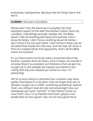 everybody’s perspective. Because the first thing I see in the
text is
SCREENS> The Man’s Condition
Please don’t miss this because it is possibly the most
important aspect of the text! The brother is blind, that is his
condition. Interestingly enough, besides this, the Bible
doesn’t tell me anything else about the brother! I don’t
know his history. I don’t know anything about His family. I
don’t know if he was born blind, I don’t know if there was an
accident that made him that way, truth be told, all I know is
that he is indeed blind! And apparently, that’s all the Bible
wants me to know!
It’s as if God wants me to be more concerned about the
brother’s position than his history. And it makes me wonder if
at some times if our problem as Christians is that we get too
caught up in why people are messed up instead of just
caring that they are messed up! Come on now, I’m
preaching!
We’re so busy trying to calculate how a person may have
gotten themselves in a situation, that we forget that we’ve
all been caught up in a little “something something” before!
Yeah, you sitting in here all cute and saved right now, but
everybody got some “ratchet” in their history! Come on
now! That’s why I’m so thankful that God’s grace is not
predicated on how good I was, but on how good He is!
 
