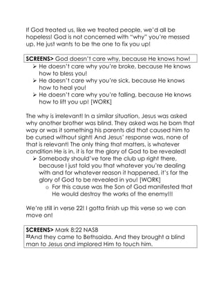 If God treated us, like we treated people, we’d all be
hopeless! God is not concerned with “why” you’re messed
up, He just wants to be the one to fix you up!
SCREENS> God doesn’t care why, because He knows how!
 He doesn’t care why you’re broke, because He knows
how to bless you!
 He doesn’t care why you’re sick, because He knows
how to heal you!
 He doesn’t care why you’re falling, because He knows
how to lift you up! [WORK]
The why is irrelevant! In a similar situation, Jesus was asked
why another brother was blind. They asked was he born that
way or was it something his parents did that caused him to
be cursed without sight! And Jesus’ response was, none of
that is relevant! The only thing that matters, is whatever
condition He is in, it is for the glory of God to be revealed!
 Somebody should’ve tore the club up right there,
because I just told you that whatever you’re dealing
with and for whatever reason it happened, it’s for the
glory of God to be revealed in you! [WORK]
o For this cause was the Son of God manifested that
He would destroy the works of the enemy!!!
We’re still in verse 22! I gotta finish up this verse so we can
move on!
SCREENS> Mark 8:22 NASB
22And they came to Bethsaida. And they brought a blind
man to Jesus and implored Him to touch him.
 
