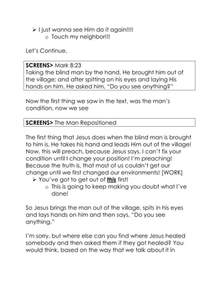  I just wanna see Him do it again!!!!
o Touch my neighbor!!!
Let’s Continue,
SCREENS> Mark 8:23
Taking the blind man by the hand, He brought him out of
the village; and after spitting on his eyes and laying His
hands on him, He asked him, “Do you see anything?”
Now the first thing we saw in the text, was the man’s
condition, now we see
SCREENS> The Man Repositioned
The first thing that Jesus does when the blind man is brought
to him is, He takes his hand and leads Him out of the village!
Now, this will preach, because Jesus says, I can’t fix your
condition until I change your position! I’m preaching!
Because the truth is, that most of us couldn’t get our
change until we first changed our environments! [WORK]
 You’ve got to get out of this first!
o This is going to keep making you doubt what I’ve
done!
So Jesus brings the man out of the village, spits in his eyes
and lays hands on him and then says, “Do you see
anything.”
I’m sorry, but where else can you find where Jesus healed
somebody and then asked them if they got healed? You
would think, based on the way that we talk about it in
 