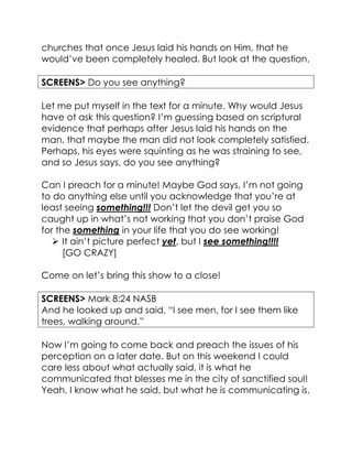 churches that once Jesus laid his hands on Him, that he
would’ve been completely healed. But look at the question,
SCREENS> Do you see anything?
Let me put myself in the text for a minute. Why would Jesus
have ot ask this question? I’m guessing based on scriptural
evidence that perhaps after Jesus laid his hands on the
man, that maybe the man did not look completely satisfied.
Perhaps, his eyes were squinting as he was straining to see,
and so Jesus says, do you see anything?
Can I preach for a minute! Maybe God says, I’m not going
to do anything else until you acknowledge that you’re at
least seeing something!!! Don’t let the devil get you so
caught up in what’s not working that you don’t praise God
for the something in your life that you do see working!
 It ain’t picture perfect yet, but I see something!!!!
[GO CRAZY]
Come on let’s bring this show to a close!
SCREENS> Mark 8:24 NASB
And he looked up and said, “I see men, for I see them like
trees, walking around.”
Now I’m going to come back and preach the issues of his
perception on a later date. But on this weekend I could
care less about what actually said, it is what he
communicated that blesses me in the city of sanctified soul!
Yeah, I know what he said, but what he is communicating is,
 