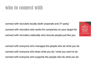 who to connect with


connect with recruiters locally (both corporate and 3rd party)

connect with recruiters who works for companies on your target list

connect with recruiters nationally who recruits people just like you



connect with everyone who manages the people who do what you do

connect with everyone who does what you do / what you want to do

connect with everyone who supports the people who do what you do
 