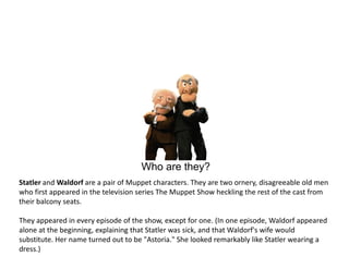 Who are they?
Statler and Waldorf are a pair of Muppet characters. They are two ornery, disagreeable old men
who first appeared in the television series The Muppet Show heckling the rest of the cast from
their balcony seats.

They appeared in every episode of the show, except for one. (In one episode, Waldorf appeared
alone at the beginning, explaining that Statler was sick, and that Waldorf's wife would
substitute. Her name turned out to be "Astoria." She looked remarkably like Statler wearing a
dress.)
 