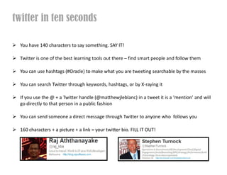 twitter in ten seconds

  You have 140 characters to say something. SAY IT!

  Twitter is one of the best learning tools out there C find smart people and follow them

  You can use hashtags (#Oracle) to make what you are tweeting searchable by the masses

  You can search Twitter through keywords, hashtags, or by X-raying it

  If you use the @ + a Twitter handle (@matthewjleblanc) in a tweet it is a mention and will
  go directly to that person in a public fashion

  You can send someone a direct message through Twitter to anyone who follows you

  160 characters + a picture + a link = your twitter bio. FILL IT OUT!
 