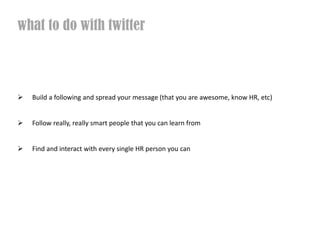 what to do with twitter



  Build a following and spread your message (that you are awesome, know HR, etc)


  Follow really, really smart people that you can learn from


  Find and interact with every single HR person you can
 