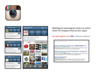 WebStagram (web.stagram.com) is an online
viewer for Instagram that can be x-rayed

site:web.stagram.com AND "software engineer
 