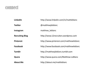 connect

    LinkedIn          http://www.linkedin.com/in/mattleblanc

    Twitter           @matthewjleblanc

    Instagram         matthew_leblanc

    Recruiting Blog   http://www.12recruiters.wordpress.com

    Pinterest         http://www.pinterest.com/matthewleblanc

    Facebook          http://www.facebook.com/matthewleblanc

    Tumblr            http://matthewjleblanc.tumblr.com

    Quora             http://www.quora.com/Matthew-LeBlanc

    About.Me          http://about.me/mattleblanc
 