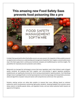 This amazing new Food Safety Saas
prevents food poisoning like a pro
In today's fast-paced world, where food safety concerns are ever-present, the integra on of data analy cs presents
an opportunity to enhance our understanding and management of poten al risks. Imagine a scenario where every
step in the food supply chain is con nuously monitored, analyzed, and modiﬁed based on real- me insights. The
possibili es for improved consumer protec on seem endless.
Restaurants can leverage this technology to ensure that every ingredient used in their kitchens meets stringent
quality standards. By analyzing data from suppliers and cross-checking it against regulatory guidelines,
establishments can signiﬁcantly minimize the risk of serving contaminated or expired products. From iden fying
allergen traces in packaged foods to monitoring temperature control during storage and transporta on processes,
advanced algorithms empower restaurant owners with comprehensive control over their opera ons.
Similarly, catering services can u lize data analy cs to improve their menu oﬀerings based on customer
preferences while simultaneously maintaining high-quality standards. Analyzing feedback from previous events
allows caterers to iden fy popular dishes, and ingredient trends, and even detect poten al health hazards not
apparent at ﬁrst glance.
 