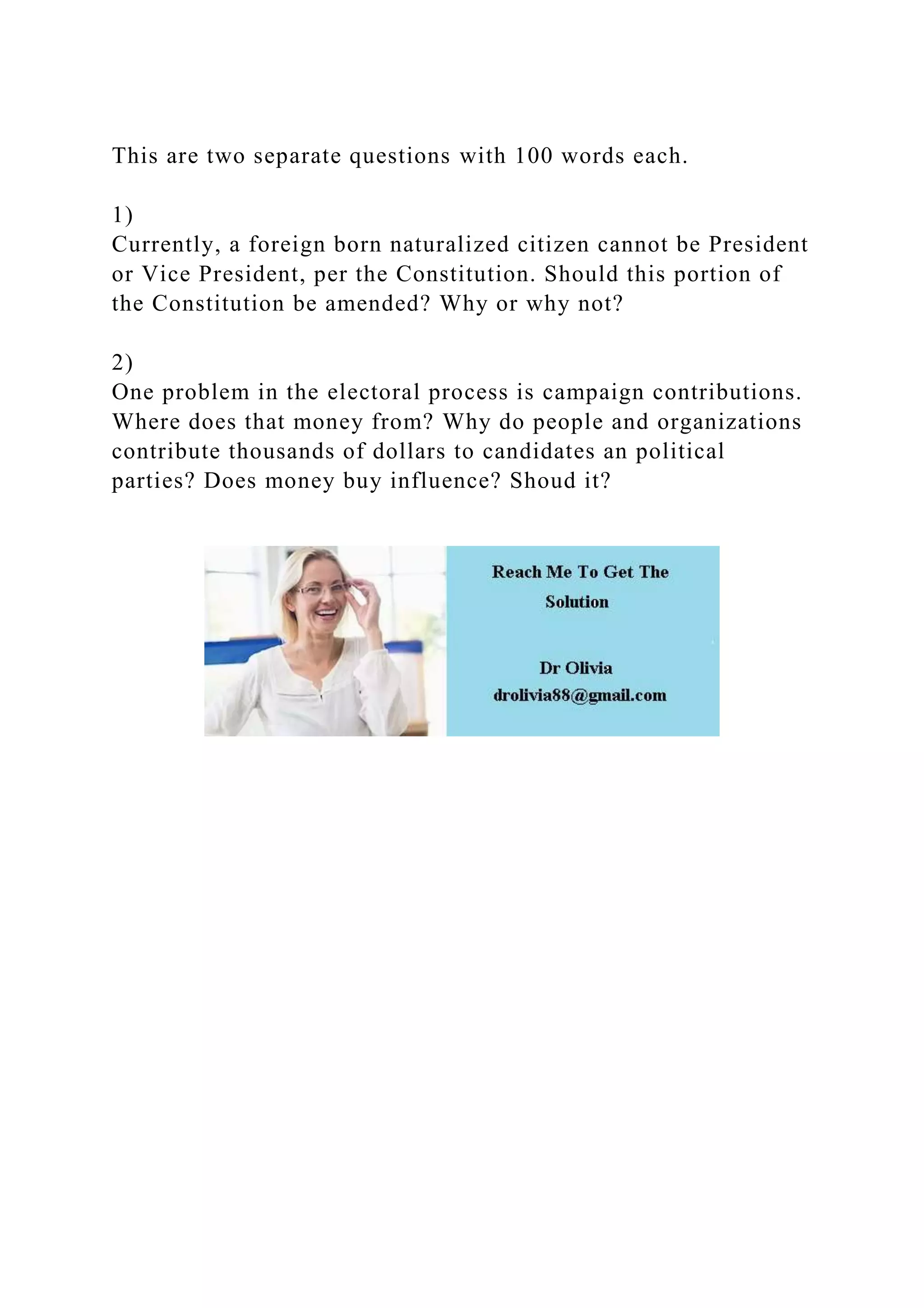 This are two separate questions with 100 words each.
1)
Currently, a foreign born naturalized citizen cannot be President
or Vice President, per the Constitution. Should this portion of
the Constitution be amended? Why or why not?
2)
One problem in the electoral process is campaign contributions.
Where does that money from? Why do people and organizations
contribute thousands of dollars to candidates an political
parties? Does money buy influence? Shoud it?