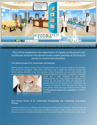 This article emphasizes the importance of regular professional oral
healthcare and how free dental exams enable patients of all financial
                  means to receive this attention.
Free Dental Exams in Ft. Lauderdale: Introduction

Money, money, money, money! Some will argue that it has too great a hold on our everyday
lives, decisions and goals, while others will argue that it makes the world go around. But
where money shouldn’t enter the equation is how frequently you see your dentist and
govern whether or not you receive the dental healthcare necessary to maintain a beautiful
                                        smile and a high standard of oral health.
                                        Unfortunately, too many people cite finances as a
                                        reason for not going for those all important bi-
                                        annual visits with the dentist in Ft. Lauderdale. So,
                                        it comes as fantastic news for both the future of
                                        your pearly whites and your bank account to learn
                                        that free dental exams in Ft. Lauderdale are actually
                                        available!



Free Dental Exams in Ft. Lauderdale: Recognizing and Combating Periodontal
Disease

Periodontal disease is a chronic and acute bacterial infection of the gums. Because any oral
bacterial infection doesn’t cause pain, problems can quite easily be ignored until some of
the more severe associated symptoms start rearing their heads. Unfortunately, at this stage
 