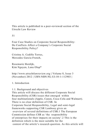 This article is published in a peer-reviewed section of the
Utrecht Law Review
51
Four Case Studies on Corporate Social Responsibility:
Do Conflicts Affect a Company’s Corporate Social
Responsibility Policy?
Cristina A. Cedillo Torres,
Mercedes Garcia-French,
Rosemarie Hordijk,
Kim Nguyen, Lana Olup*
http://www.utrechtlawreview.org | Volume 8, Issue 3
(November) 2012 | URN:NBN:NL:UI:10-1-112903 |
1. Introduction
1.1. Background and objectives
This article will discuss the different Corporate Social
Responsibility (CSR) issues that emerged within
four multinationals (Apple, Canon, Coca-Cola and Walmart).
There is no clear definition of CSR. In
Corporate Social Responsibility, Legal and semi-legal
frameworks supporting CSR Lambooy gives an
overview of several definitions of CSR.1 The European
Commission defines CSR as ‘the responsibility
of enterprises for their impacts on society’.2 This is the
definition which is the most suitable for the
context of the article’s research question. As this article will
 